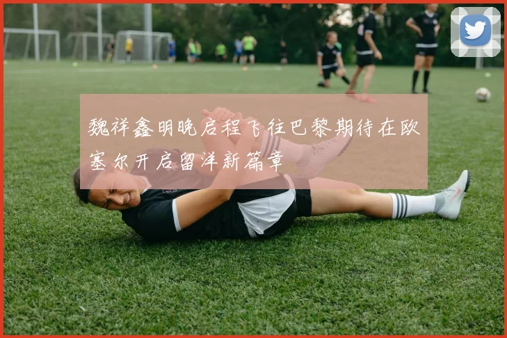 魏祥鑫明晚启程飞往巴黎期待在欧塞尔开启留洋新篇章