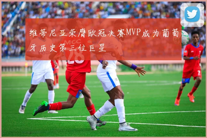 维蒂尼亚荣膺欧冠决赛MVP成为葡萄牙历史第三位巨星