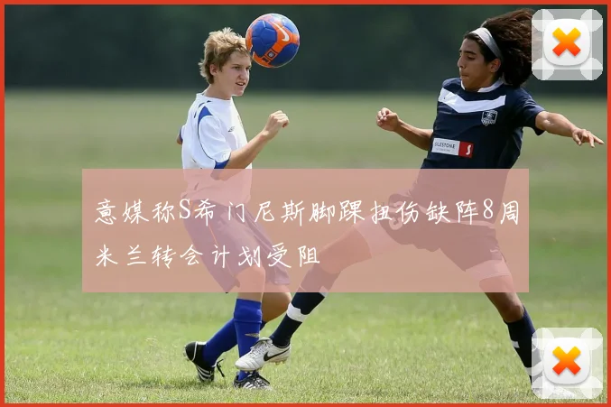 意媒称S希门尼斯脚踝扭伤缺阵8周米兰转会计划受阻