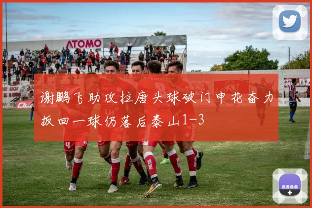 谢鹏飞助攻拉唐头球破门申花奋力扳回一球仍落后泰山1-3