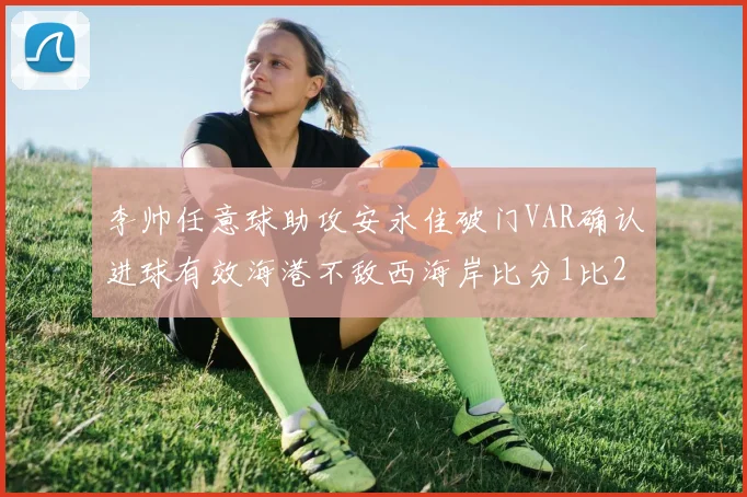 李帅任意球助攻安永佳破门VAR确认进球有效海港不敌西海岸比分1比2