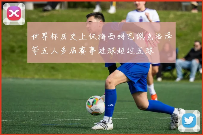 世界杯历史上仅梅西姆巴佩克洛泽等五人多届赛事进球超过五球