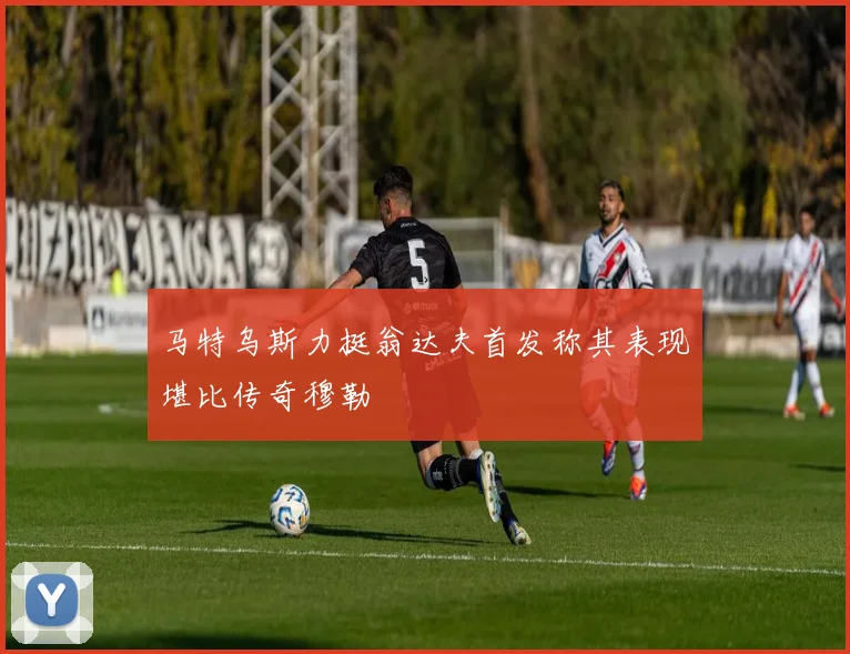 马特乌斯力挺翁达夫首发称其表现堪比传奇穆勒