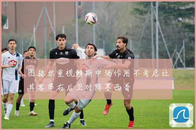 图赫尔重视赖斯中场作用不考虑让其客串右后卫对阵墨西哥
