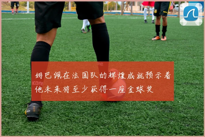 姆巴佩在法国队的辉煌成就预示着他未来将至少获得一座金球奖