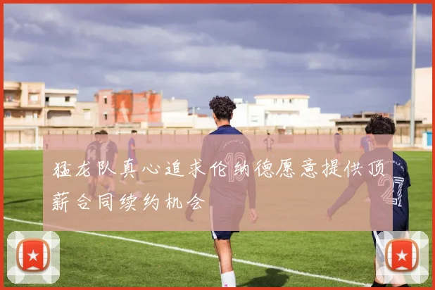 猛龙队真心追求伦纳德愿意提供顶薪合同续约机会