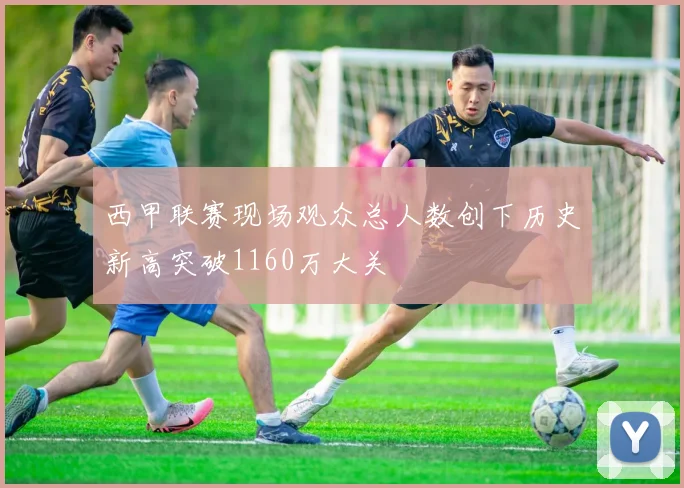 西甲联赛现场观众总人数创下历史新高突破1160万大关