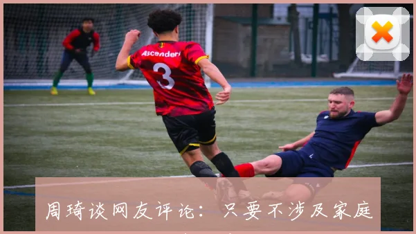 周琦谈网友评论：只要不涉及家庭我觉得批评很有创意和用心
