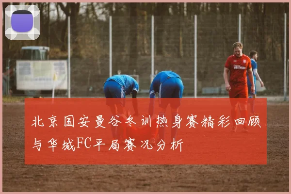 北京国安曼谷冬训热身赛精彩回顾与华城FC平局赛况分析