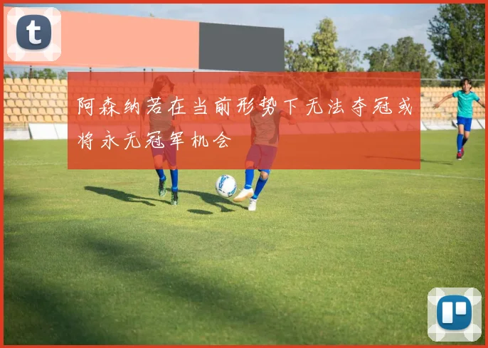 阿森纳若在当前形势下无法夺冠或将永无冠军机会