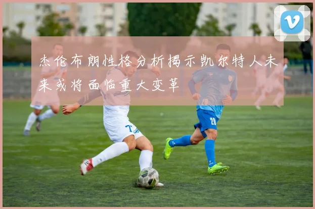 杰伦布朗性格分析揭示凯尔特人未来或将面临重大变革