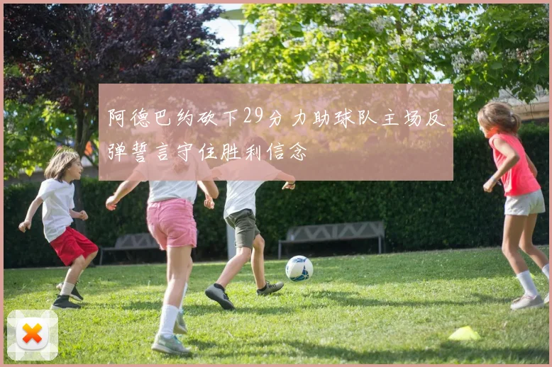 阿德巴约砍下29分力助球队主场反弹誓言守住胜利信念