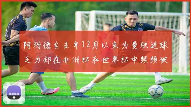 阿玛德自去年12月以来为曼联进球乏力却在非洲杯和世界杯中频频破门