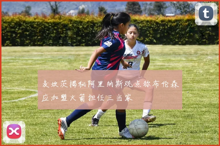 麦坎茨揭秘阿里纳斯观点称布伦森应加盟火箭担任三当家
