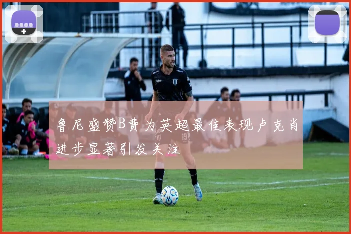 鲁尼盛赞B费为英超最佳表现卢克肖进步显著引发关注