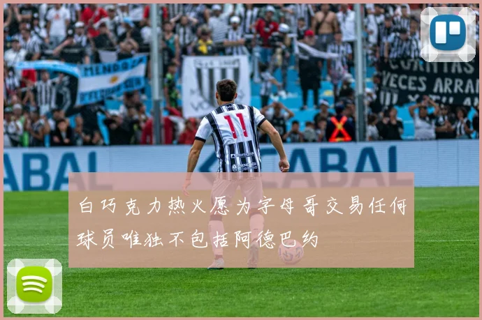 白巧克力热火愿为字母哥交易任何球员唯独不包括阿德巴约
