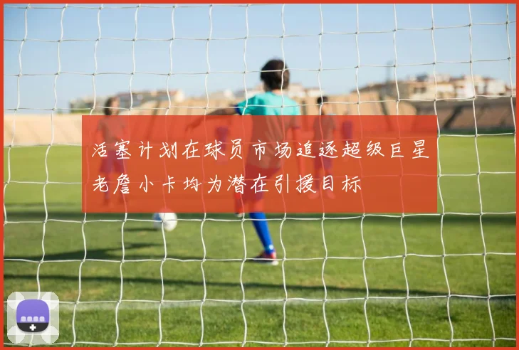 活塞计划在球员市场追逐超级巨星老詹小卡均为潜在引援目标