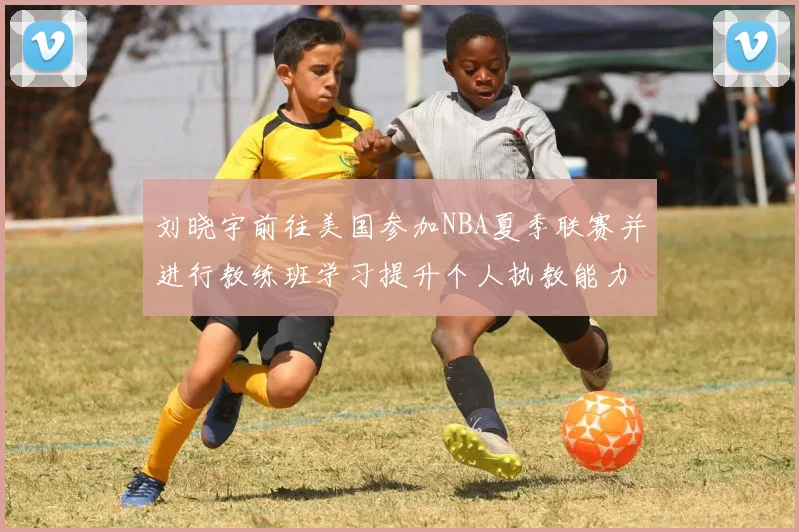 刘晓宇前往美国参加NBA夏季联赛并进行教练班学习提升个人执教能力