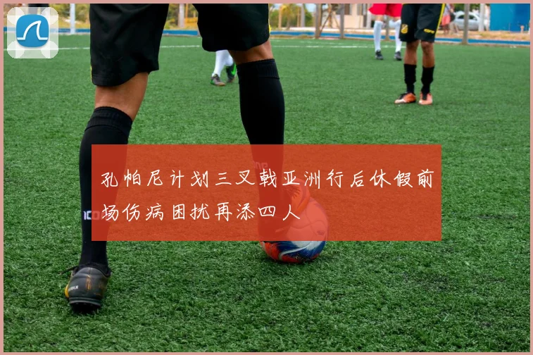孔帕尼计划三叉戟亚洲行后休假前场伤病困扰再添四人