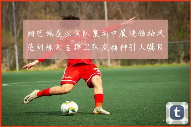姆巴佩在法国队集训中展现领袖风范训练刻苦捍卫队友精神引人瞩目