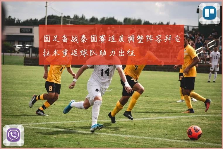 国足备战泰国赛适度调整阵容拜合拉木重返球队助力出征