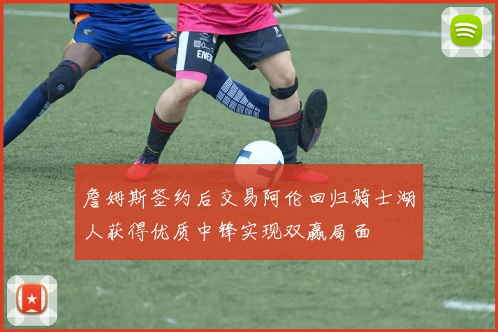 詹姆斯签约后交易阿伦回归骑士湖人获得优质中锋实现双赢局面