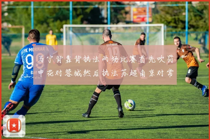 马宁背靠背执法两场比赛首先吹罚申花对蓉城然后执法苏超南京对常州