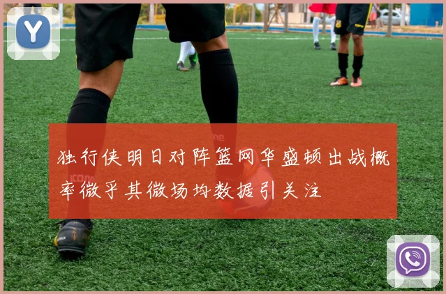 独行侠明日对阵篮网华盛顿出战概率微乎其微场均数据引关注
