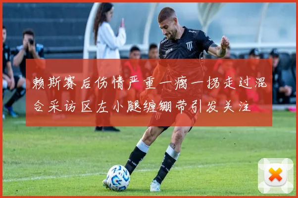 赖斯赛后伤情严重一瘸一拐走过混合采访区左小腿缠绷带引发关注