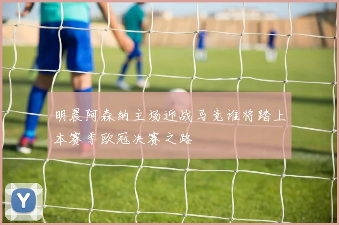 明晨阿森纳主场迎战马竞谁将踏上本赛季欧冠决赛之路