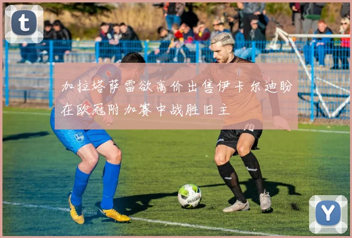 加拉塔萨雷欲高价出售伊卡尔迪盼在欧冠附加赛中战胜旧主