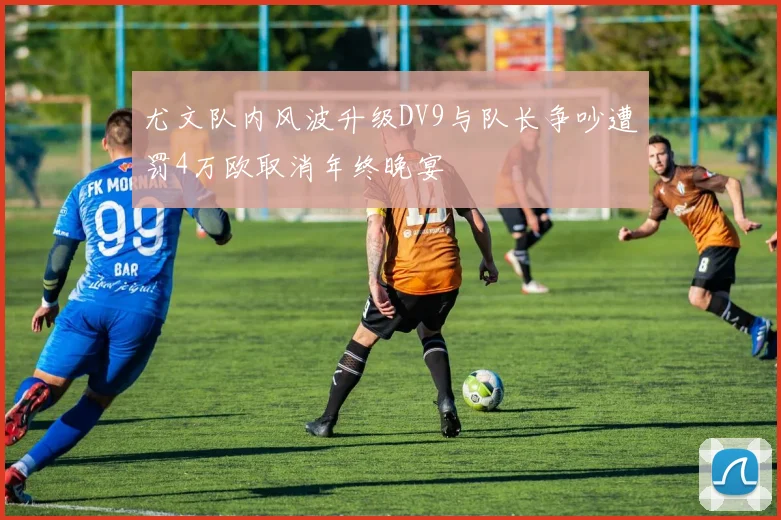 尤文队内风波升级DV9与队长争吵遭罚4万欧取消年终晚宴